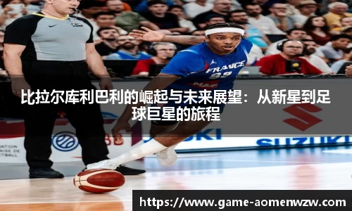 比拉尔库利巴利的崛起与未来展望:从新星到足球巨星的旅程
