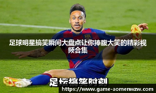 足球明星搞笑瞬间大盘点让你捧腹大笑的精彩视频合集