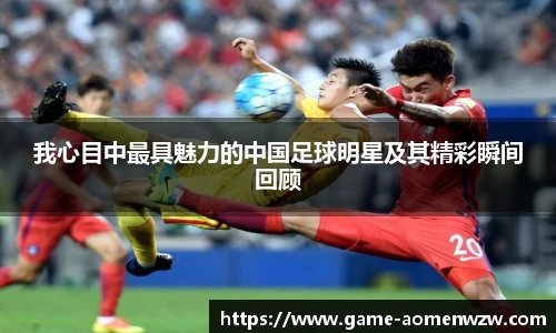 我心目中最具魅力的中国足球明星及其精彩瞬间回顾